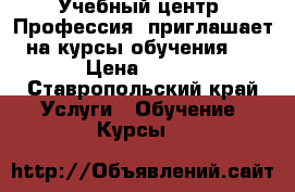 Учебный центр «Профессия» приглашает на курсы обучения:  › Цена ­ 100 - Ставропольский край Услуги » Обучение. Курсы   